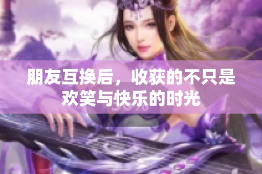 朋友互换后，收获的不只是欢笑与快乐的时光