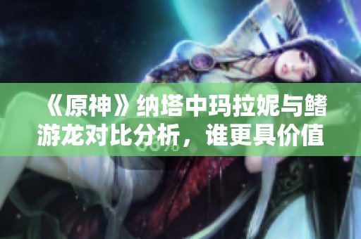 《原神》纳塔中玛拉妮与鳍游龙对比分析，谁更具价值？