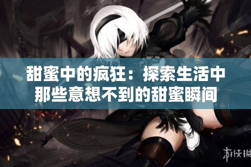 甜蜜中的疯狂：探索生活中那些意想不到的甜蜜瞬间