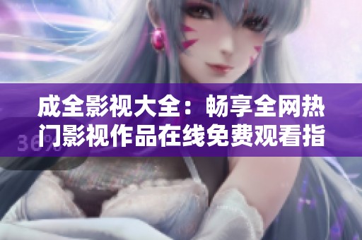 成全影视大全：畅享全网热门影视作品在线免费观看指南