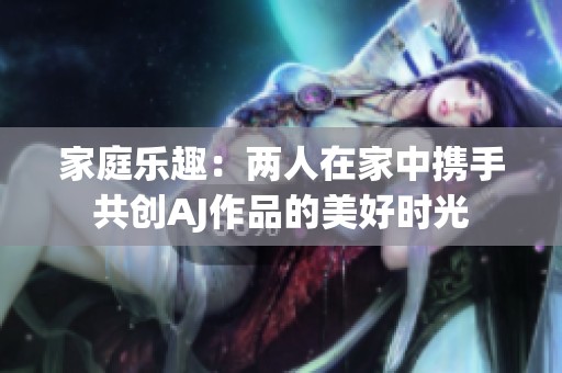 家庭乐趣：两人在家中携手共创AJ作品的美好时光