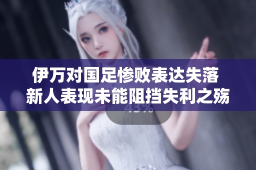 伊万对国足惨败表达失落 新人表现未能阻挡失利之殇