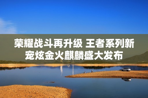 荣耀战斗再升级 王者系列新宠炫金火麒麟盛大发布