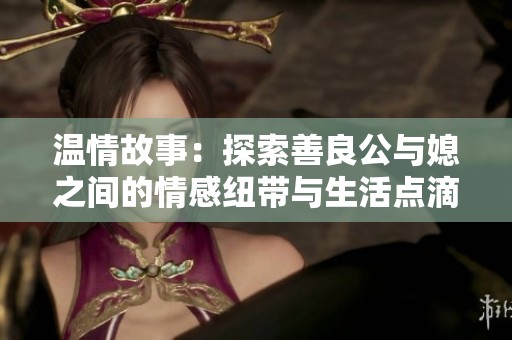温情故事：探索善良公与媳之间的情感纽带与生活点滴
