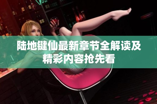 陆地键仙最新章节全解读及精彩内容抢先看