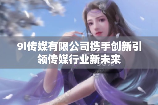 9i传媒有限公司携手创新引领传媒行业新未来
