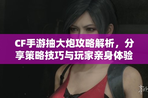 CF手游抽大炮攻略解析，分享策略技巧与玩家亲身体验