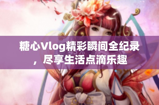 糖心Vlog精彩瞬间全纪录，尽享生活点滴乐趣