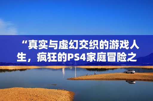 “真实与虚幻交织的游戏人生，疯狂的PS4家庭冒险之旅”