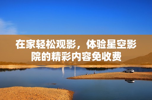 在家轻松观影，体验星空影院的精彩内容免收费