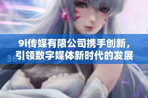 9i传媒有限公司携手创新，引领数字媒体新时代的发展潮流