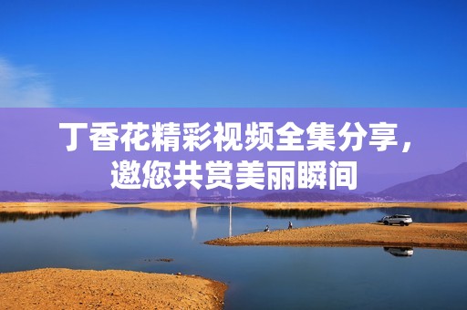 丁香花精彩视频全集分享，邀您共赏美丽瞬间