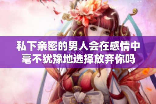 私下亲密的男人会在感情中毫不犹豫地选择放弃你吗