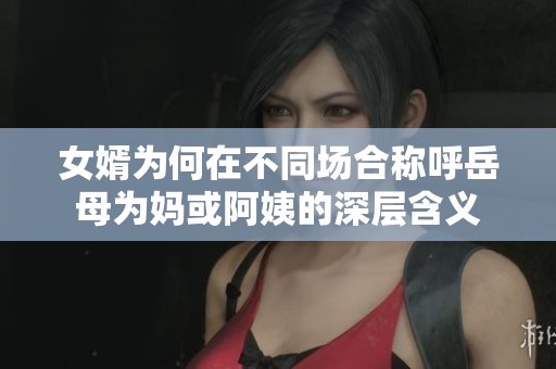 女婿为何在不同场合称呼岳母为妈或阿姨的深层含义