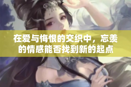在爱与悔恨的交织中，忘羡的情感能否找到新的起点