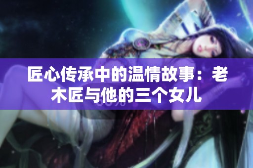 匠心传承中的温情故事：老木匠与他的三个女儿