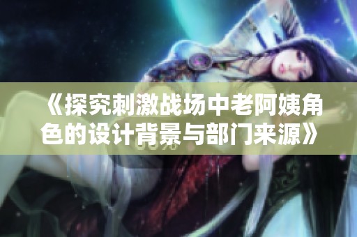 《探究刺激战场中老阿姨角色的设计背景与部门来源》