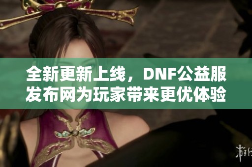 全新更新上线，DNF公益服发布网为玩家带来更优体验！