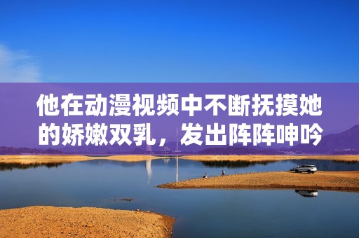 他在动漫视频中不断抚摸她的娇嫩双乳，发出阵阵呻吟声