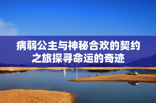 病弱公主与神秘合欢的契约之旅探寻命运的奇迹