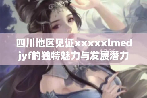 四川地区见证xxxxxlmedjyf的独特魅力与发展潜力