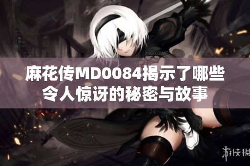 麻花传MD0084揭示了哪些令人惊讶的秘密与故事