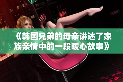 《韩国兄弟的母亲讲述了家族亲情中的一段暖心故事》