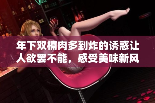 年下双楠肉多到炸的诱惑让人欲罢不能，感受美味新风潮