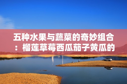 五种水果与蔬菜的奇妙组合：榴莲草莓西瓜茄子黄瓜的美味搭配