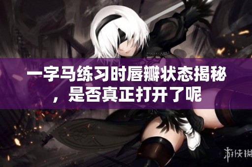 一字马练习时唇瓣状态揭秘，是否真正打开了呢