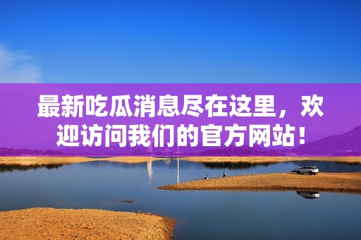 最新吃瓜消息尽在这里，欢迎访问我们的官方网站！