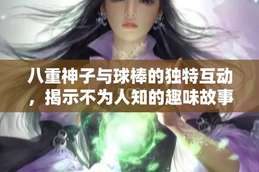 八重神子与球棒的独特互动，揭示不为人知的趣味故事