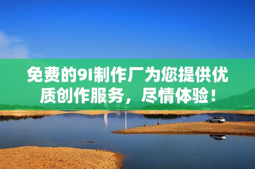 免费的9I制作厂为您提供优质创作服务，尽情体验！