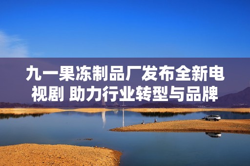 九一果冻制品厂发布全新电视剧 助力行业转型与品牌宣传