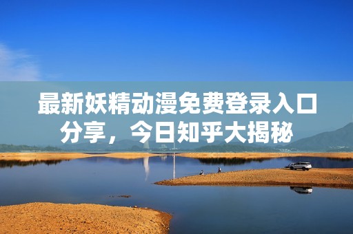最新妖精动漫免费登录入口分享，今日知乎大揭秘