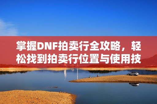 掌握DNF拍卖行全攻略，轻松找到拍卖行位置与使用技巧