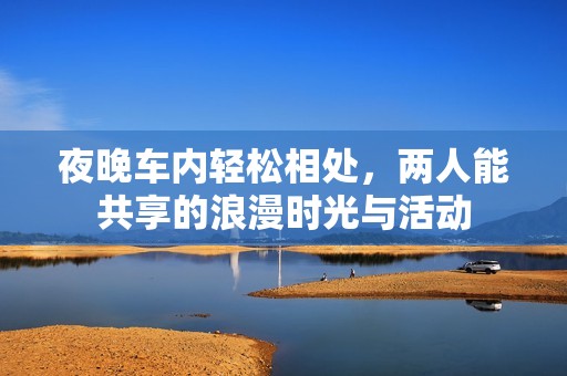 夜晚车内轻松相处，两人能共享的浪漫时光与活动