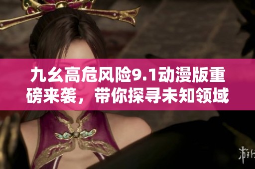 九幺高危风险9.1动漫版重磅来袭，带你探寻未知领域