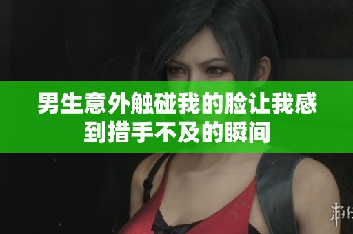 男生意外触碰我的脸让我感到措手不及的瞬间