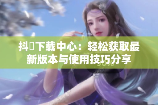 抖抈下载中心：轻松获取最新版本与使用技巧分享