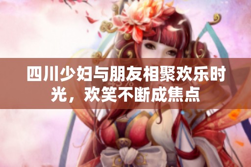 四川少妇与朋友相聚欢乐时光，欢笑不断成焦点