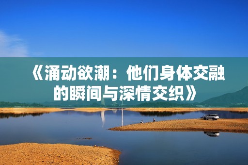 《涌动欲潮：他们身体交融的瞬间与深情交织》