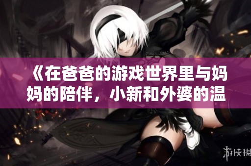 《在爸爸的游戏世界里与妈妈的陪伴，小新和外婆的温暖时光》