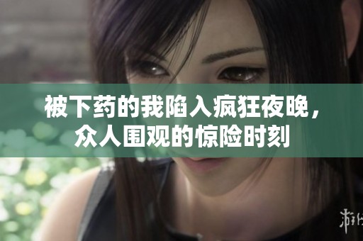 被下药的我陷入疯狂夜晚，众人围观的惊险时刻