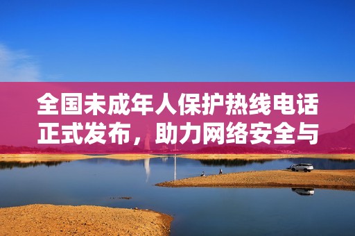 全国未成年人保护热线电话正式发布，助力网络安全与青少年成长