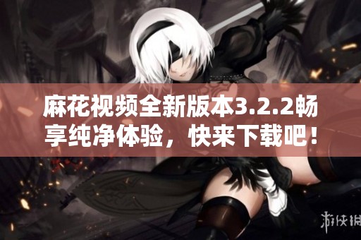 麻花视频全新版本3.2.2畅享纯净体验，快来下载吧！