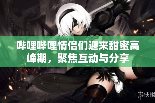 哔哩哔哩情侣们迎来甜蜜高峰期，聚焦互动与分享