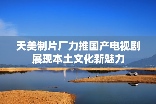 天美制片厂力推国产电视剧展现本土文化新魅力