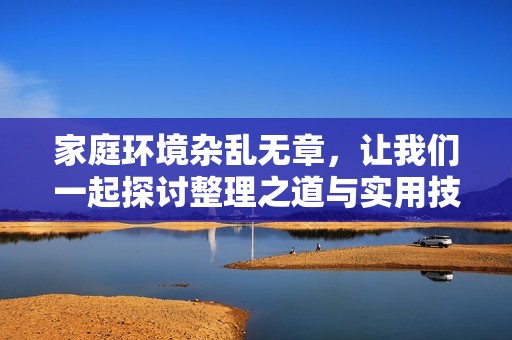家庭环境杂乱无章，让我们一起探讨整理之道与实用技巧