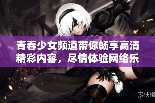 青春少女频道带你畅享高清精彩内容，尽情体验网络乐趣